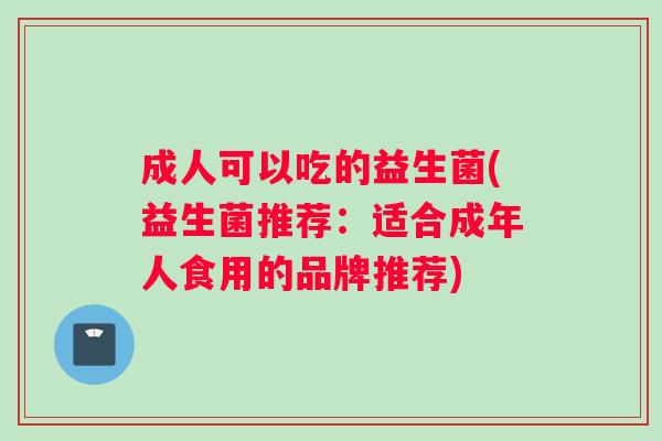 成人可以吃的益生菌(益生菌推荐：适合成年人食用的品牌推荐)