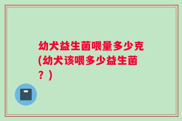 幼犬益生菌喂量多少克(幼犬该喂多少益生菌？)