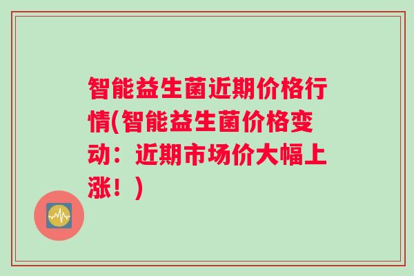 智能益生菌近期价格行情(智能益生菌价格变动：近期市场价大幅上涨！)