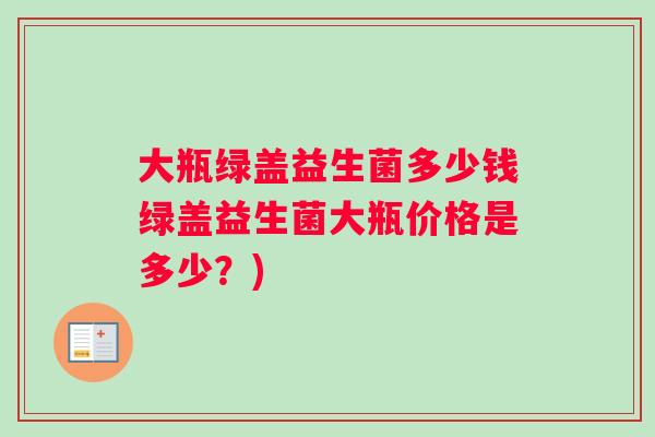 大瓶绿盖益生菌多少钱绿盖益生菌大瓶价格是多少？)