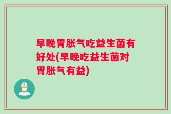 早晚胃胀气吃益生菌有好处(早晚吃益生菌对胃胀气有益)