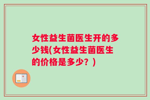 女性益生菌医生开的多少钱(女性益生菌医生的价格是多少？)