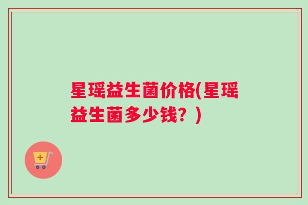 星瑶益生菌价格(星瑶益生菌多少钱？)