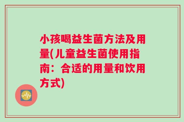 小孩喝益生菌方法及用量(儿童益生菌使用指南：合适的用量和饮用方式)