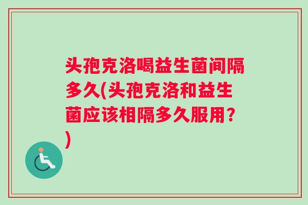 头孢克洛喝益生菌间隔多久(头孢克洛和益生菌应该相隔多久服用？)