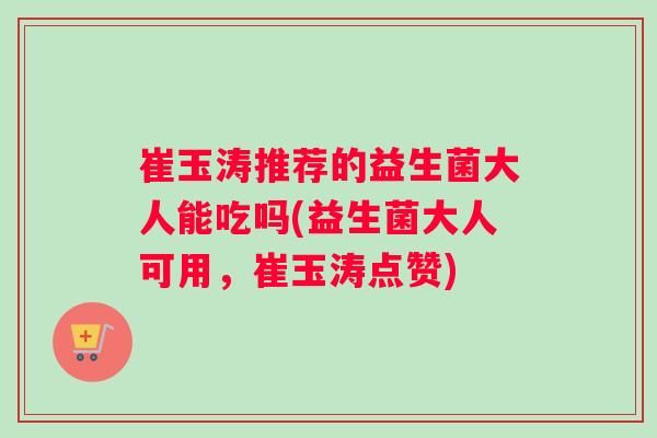 崔玉涛推荐的益生菌大人能吃吗(益生菌大人可用，崔玉涛点赞)