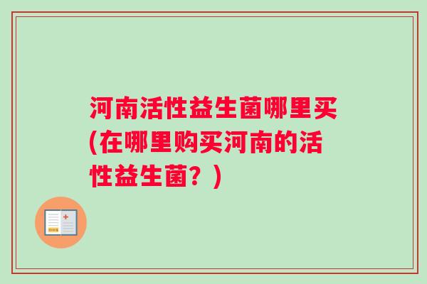 河南活性益生菌哪里买(在哪里购买河南的活性益生菌？)