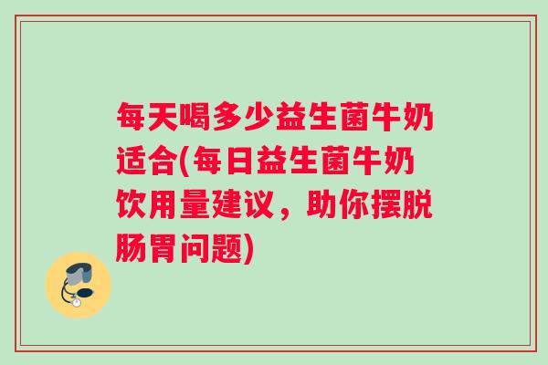 每天喝多少益生菌牛奶适合(每日益生菌牛奶饮用量建议，助你摆脱肠胃问题)
