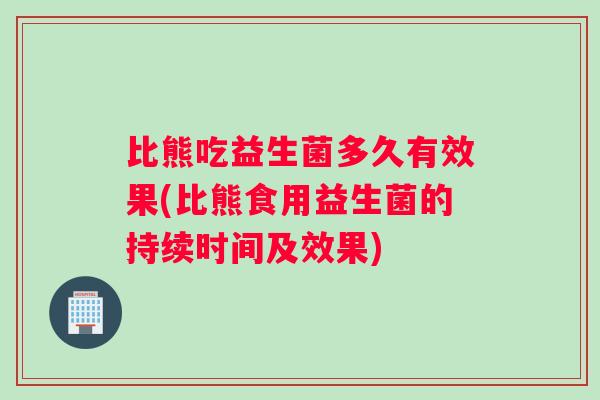 比熊吃益生菌多久有效果(比熊食用益生菌的持续时间及效果)