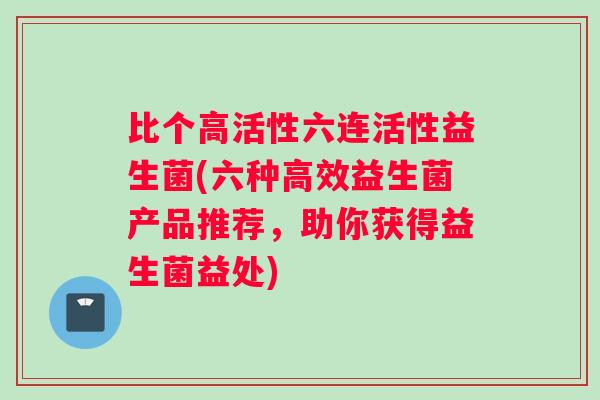 比个高活性六连活性益生菌(六种高效益生菌产品推荐，助你获得益生菌益处)