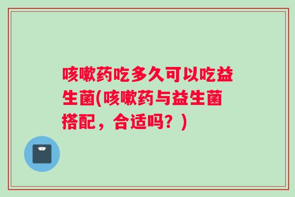 咳嗽药吃多久可以吃益生菌(咳嗽药与益生菌搭配，合适吗？)