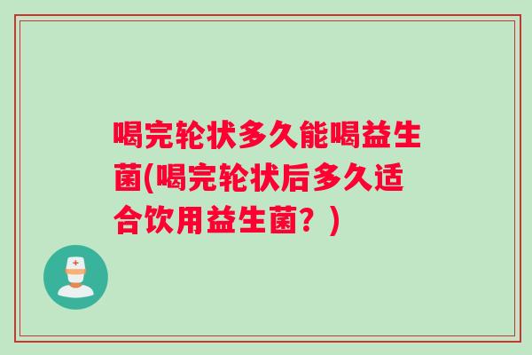 喝完轮状多久能喝益生菌(喝完轮状后多久适合饮用益生菌？)