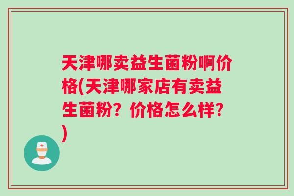 天津哪卖益生菌粉啊价格(天津哪家店有卖益生菌粉？价格怎么样？)