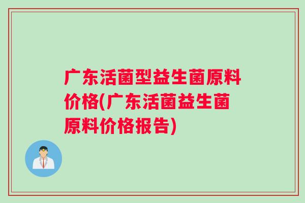 广东活菌型益生菌原料价格(广东活菌益生菌原料价格报告)