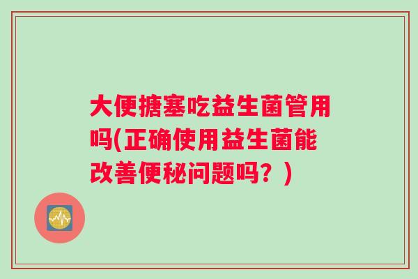 大便搪塞吃益生菌管用吗(正确使用益生菌能改善便秘问题吗？)