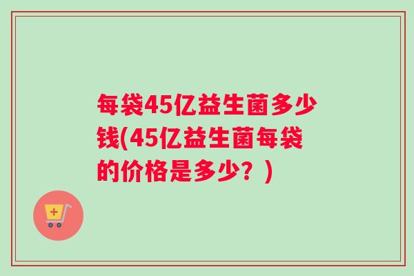 每袋45亿益生菌多少钱(45亿益生菌每袋的价格是多少？)