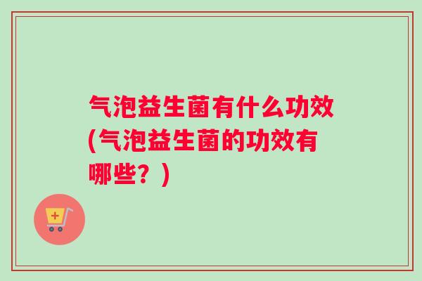 气泡益生菌有什么功效(气泡益生菌的功效有哪些？)