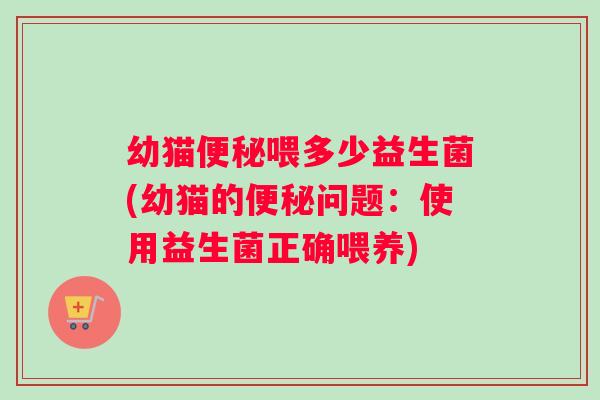 幼猫便秘喂多少益生菌(幼猫的便秘问题：使用益生菌正确喂养)