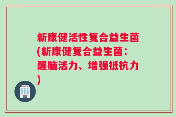 新康健活性复合益生菌(新康健复合益生菌：醒脑活力、增强抵抗力)