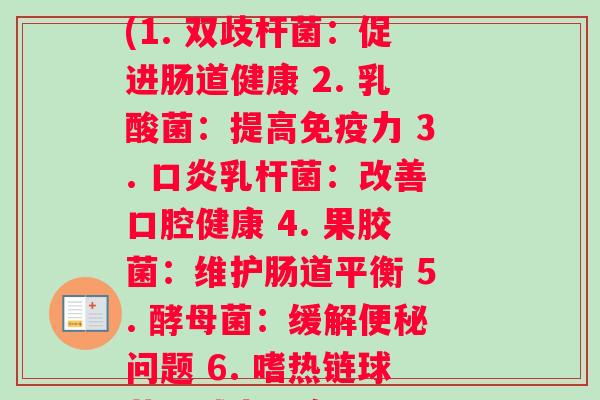 每种益生菌的菌种功效(1. 双歧杆菌：促进肠道健康 2. 乳酸菌：提高免疫力 3. 口炎乳杆菌：改善口腔健康 4. 果胶菌：维护肠道平衡 5. 酵母菌：缓解便秘问题 6. 嗜热链球菌：减少口臭问题)