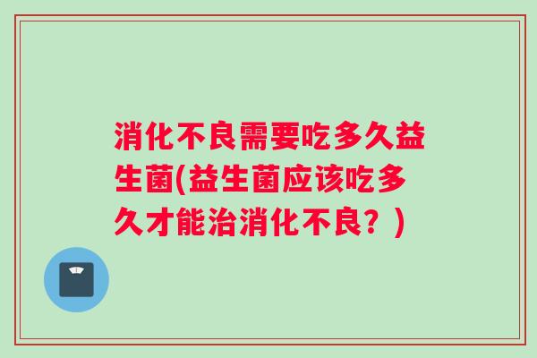 消化不良需要吃多久益生菌(益生菌应该吃多久才能治消化不良？)