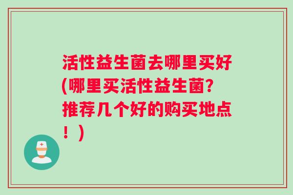 活性益生菌去哪里买好(哪里买活性益生菌？推荐几个好的购买地点！)