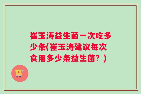 崔玉涛益生菌一次吃多少条(崔玉涛建议每次食用多少条益生菌？)