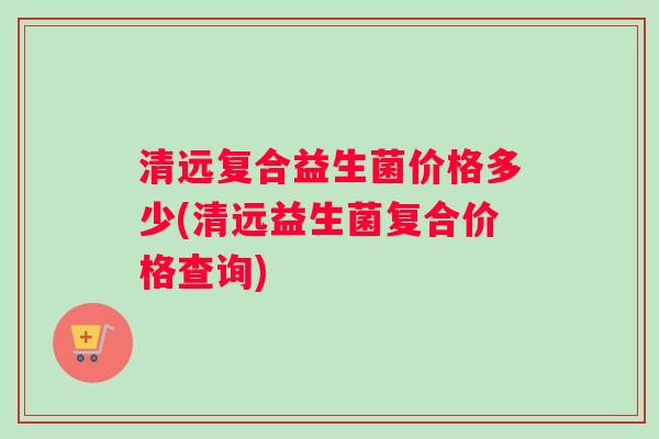 清远复合益生菌价格多少(清远益生菌复合价格查询)