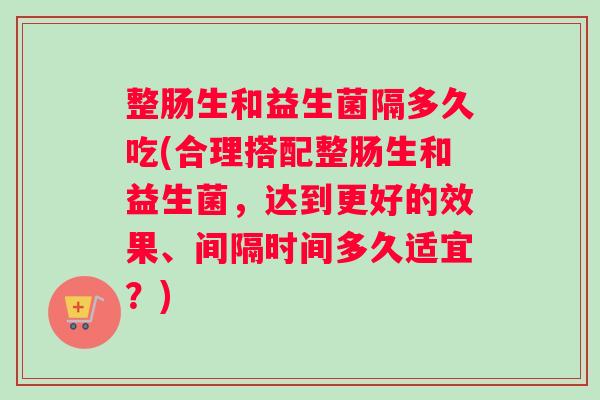 整肠生和益生菌隔多久吃(合理搭配整肠生和益生菌，达到更好的效果、间隔时间多久适宜？)