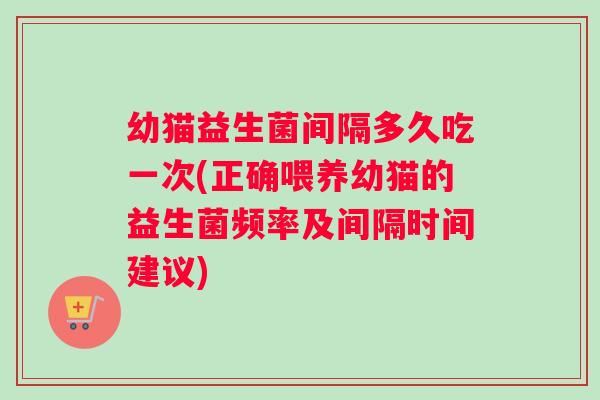 幼猫益生菌间隔多久吃一次(正确喂养幼猫的益生菌频率及间隔时间建议)