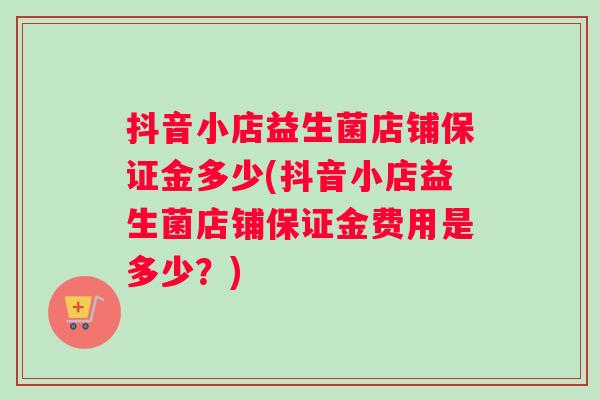 抖音小店益生菌店铺保证金多少(抖音小店益生菌店铺保证金费用是多少？)