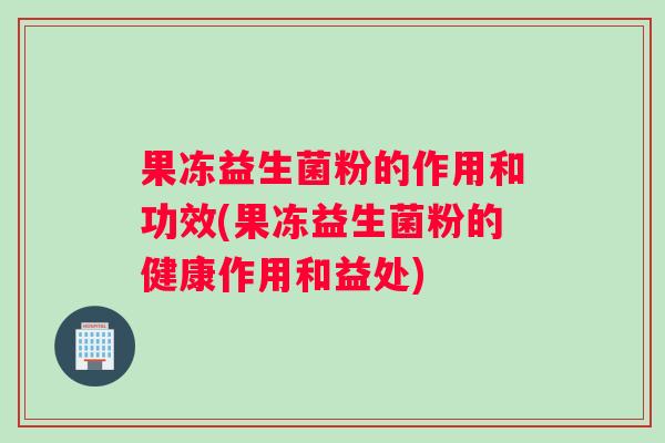 果冻益生菌粉的作用和功效(果冻益生菌粉的健康作用和益处)