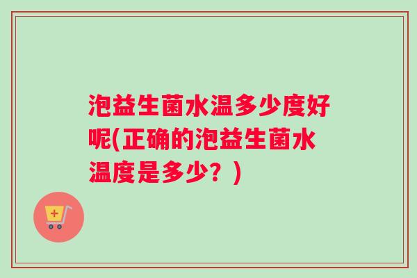 泡益生菌水温多少度好呢(正确的泡益生菌水温度是多少？)