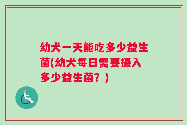 幼犬一天能吃多少益生菌(幼犬每日需要摄入多少益生菌？)