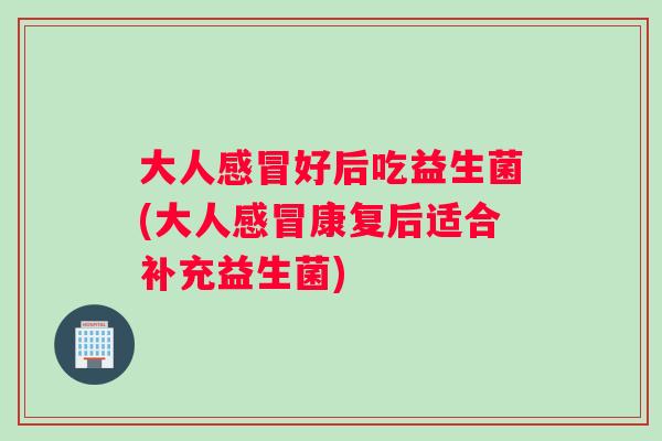 大人感冒好后吃益生菌(大人感冒康复后适合补充益生菌)
