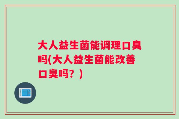 大人益生菌能调理口臭吗(大人益生菌能改善口臭吗？)