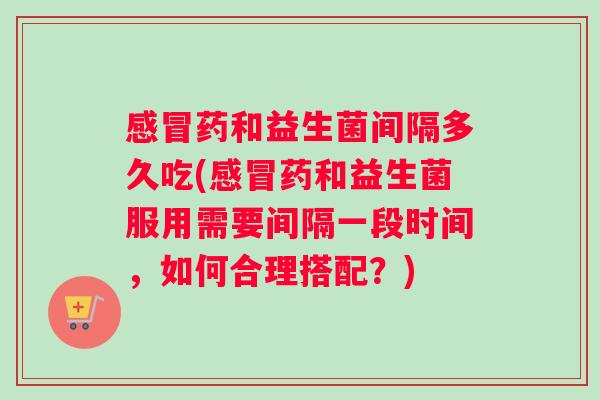 感冒药和益生菌间隔多久吃(感冒药和益生菌服用需要间隔一段时间，如何合理搭配？)