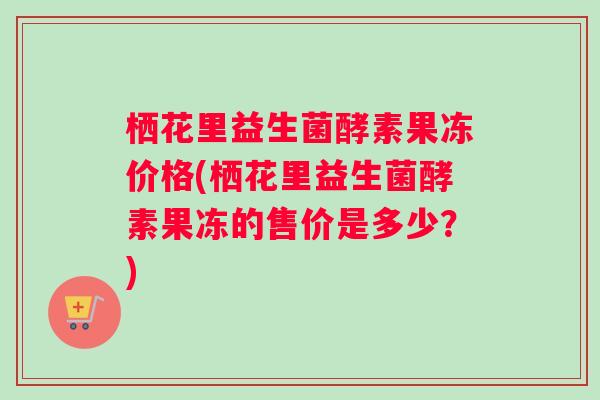 栖花里益生菌酵素果冻价格(栖花里益生菌酵素果冻的售价是多少？)