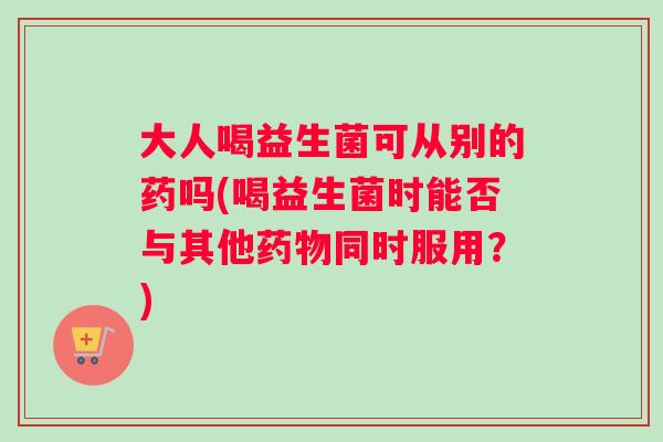 大人喝益生菌可从别的药吗(喝益生菌时能否与其他药物同时服用？)