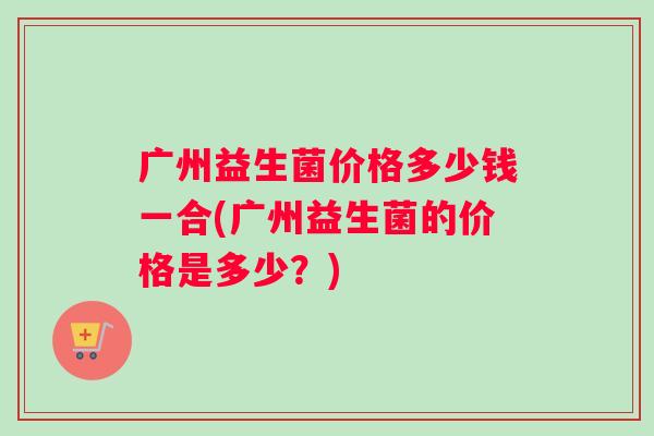广州益生菌价格多少钱一合(广州益生菌的价格是多少？)