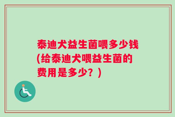 泰迪犬益生菌喂多少钱(给泰迪犬喂益生菌的费用是多少？)