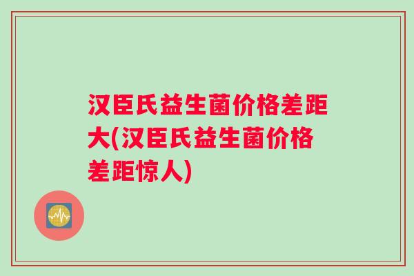 汉臣氏益生菌价格差距大(汉臣氏益生菌价格差距惊人)