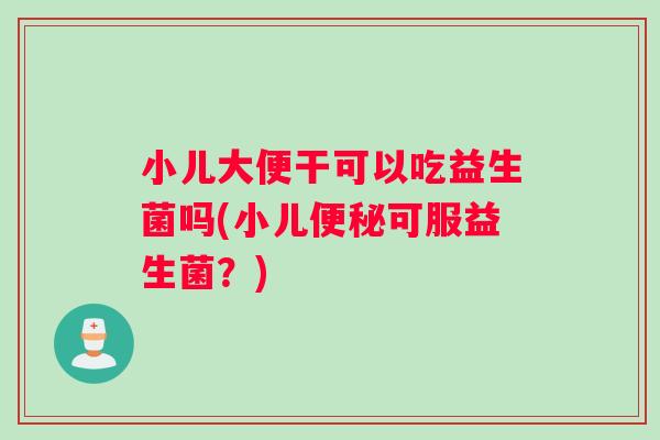 小儿大便干可以吃益生菌吗(小儿便秘可服益生菌？)