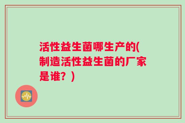 活性益生菌哪生产的(制造活性益生菌的厂家是谁？)