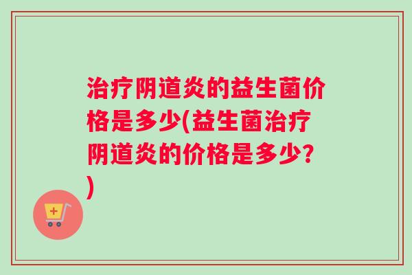 治疗阴道炎的益生菌价格是多少(益生菌治疗阴道炎的价格是多少？)