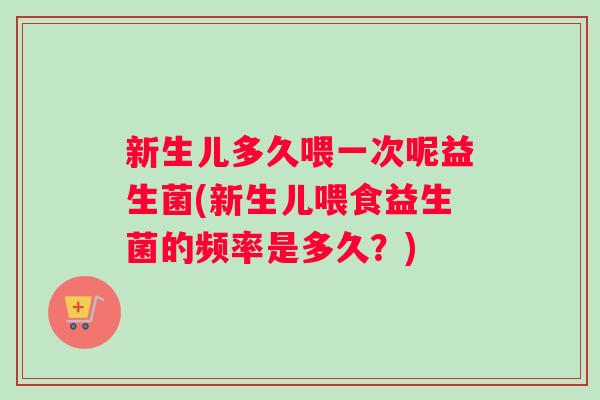 新生儿多久喂一次呢益生菌(新生儿喂食益生菌的频率是多久？)
