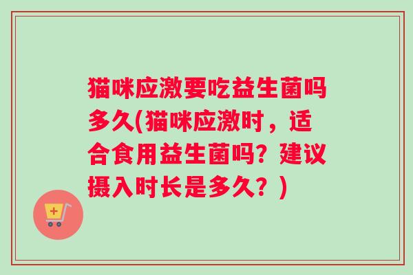 猫咪应激要吃益生菌吗多久(猫咪应激时，适合食用益生菌吗？建议摄入时长是多久？)