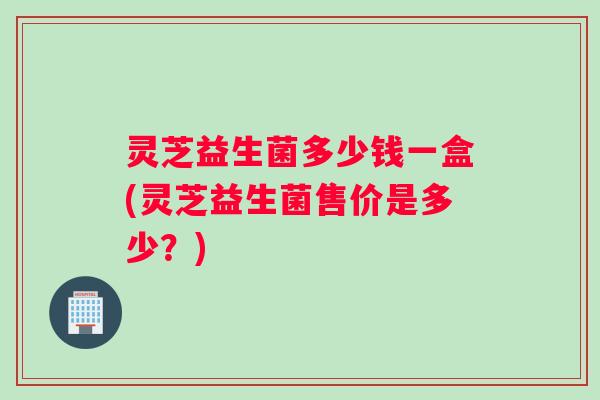 灵芝益生菌多少钱一盒(灵芝益生菌售价是多少？)