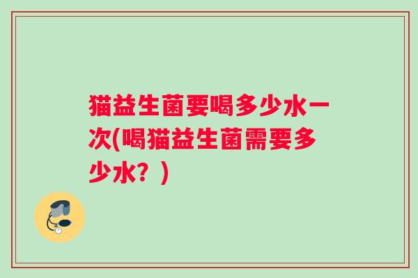 猫益生菌要喝多少水一次(喝猫益生菌需要多少水？)