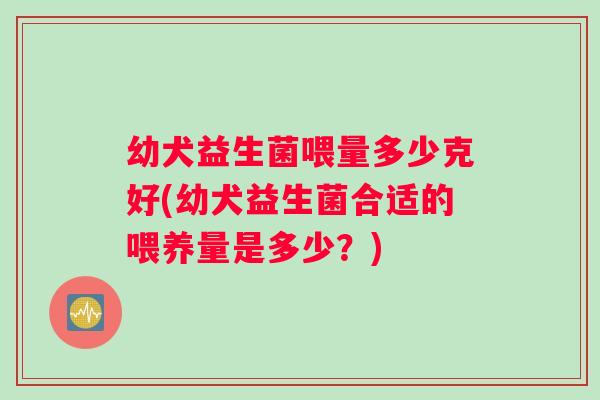 幼犬益生菌喂量多少克好(幼犬益生菌合适的喂养量是多少？)